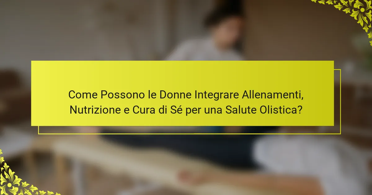Come Possono le Donne Integrare Allenamenti, Nutrizione e Cura di Sé per una Salute Olistica?