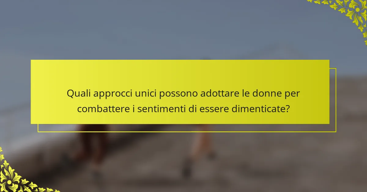 Quali approcci unici possono adottare le donne per combattere i sentimenti di essere dimenticate?