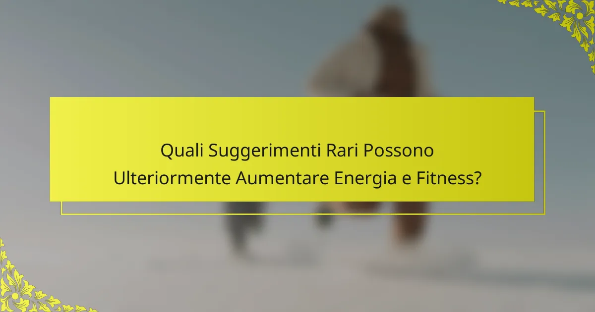 Quali Suggerimenti Rari Possono Ulteriormente Aumentare Energia e Fitness?