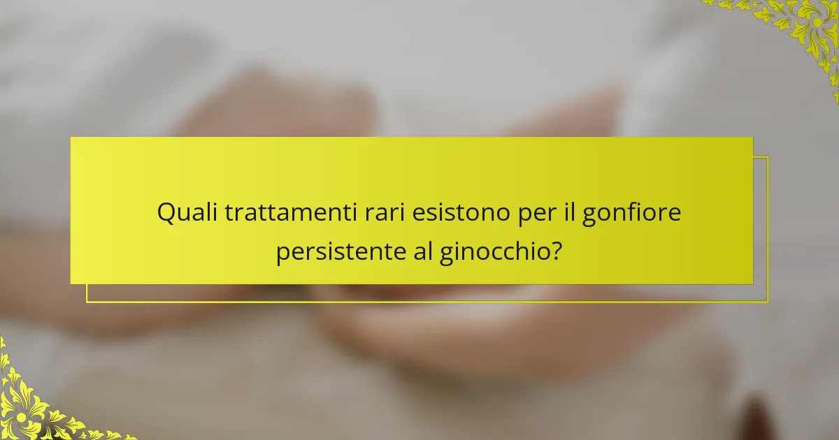 Quali trattamenti rari esistono per il gonfiore persistente al ginocchio?